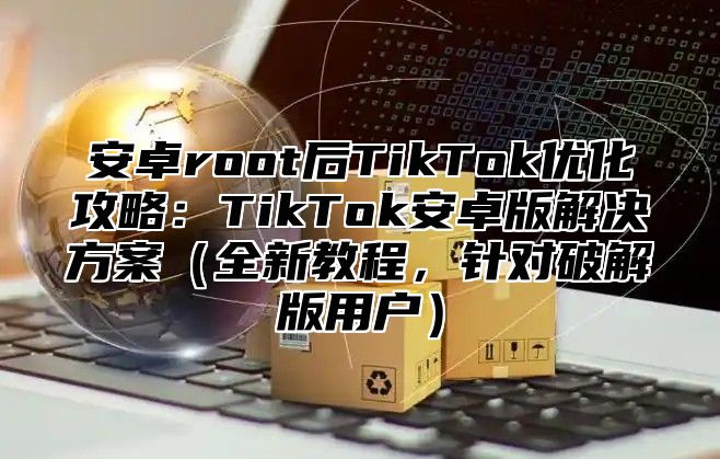 安卓root后TikTok优化攻略：TikTok安卓版解决方案全新教程，针对破解版用户