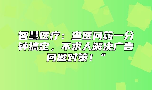 智慧医疗：查医问药一分钟搞定，不求人解决广告问题对策！”
