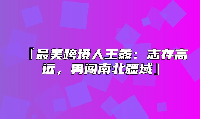 『最美跨境人王鑫：志存高远，勇闯南北疆域』