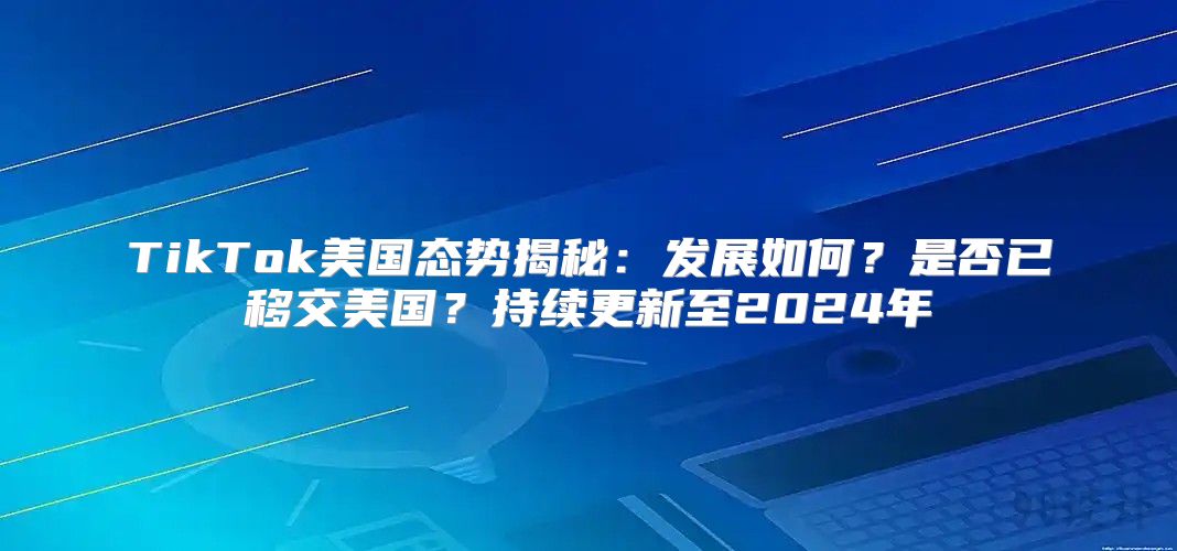 TikTok美国态势揭秘：发展如何？是否已移交美国？持续更新至2025年