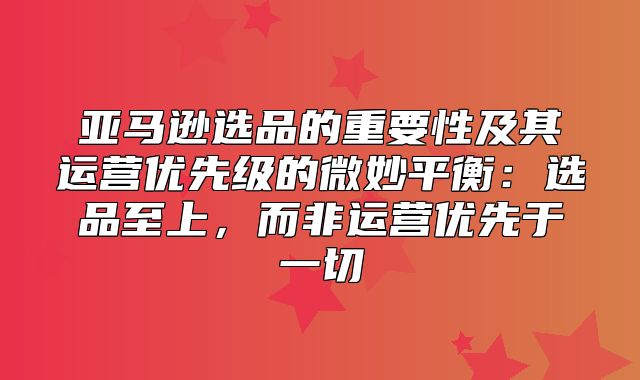 亚马逊选品的重要性及其运营优先级的微妙平衡：选品至上，而非运营优先于一切