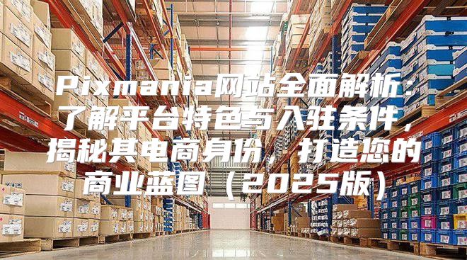 Pixmania网站全面解析：了解平台特色与入驻条件，揭秘其电商身份，打造您的商业蓝图2025版