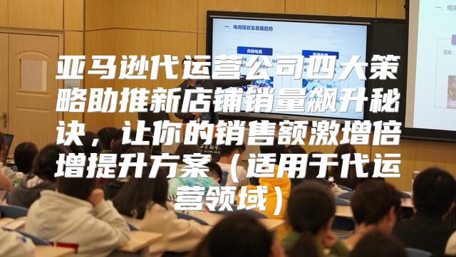 亚马逊代运营公司四大策略助推新店铺销量飙升秘诀，让你的销售额激增倍增提升方案适用于代运营领域
