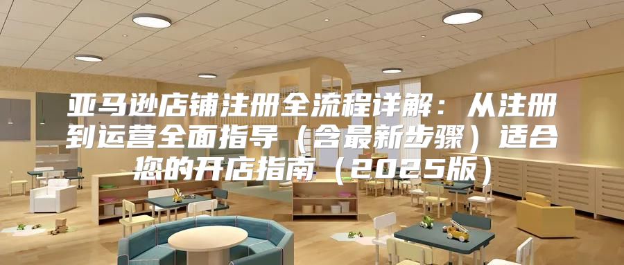 亚马逊店铺注册全流程详解：从注册到运营全面指导含最新步骤适合您的开店指南2025版