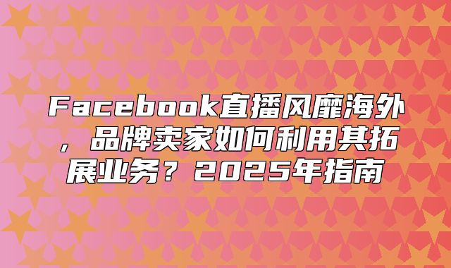 Facebook直播风靡海外，品牌卖家如何利用其拓展业务？2025年指南