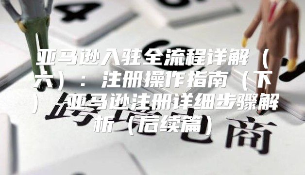 亚马逊入驻全流程详解六：注册操作指南下 亚马逊注册详细步骤解析后续篇