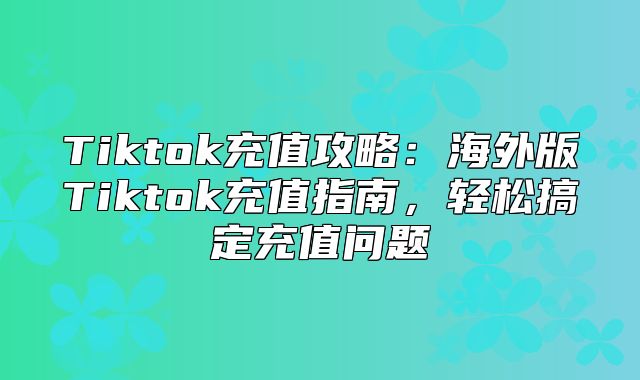 Tiktok充值攻略：海外版Tiktok充值指南，轻松搞定充值问题