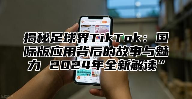 揭秘足球界TikTok：国际版应用背后的故事与魅力 2025年全新解读”