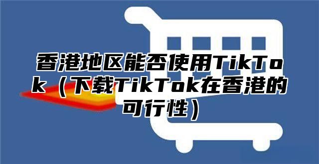 香港地区能否使用TikTok下载TikTok在香港的可行性