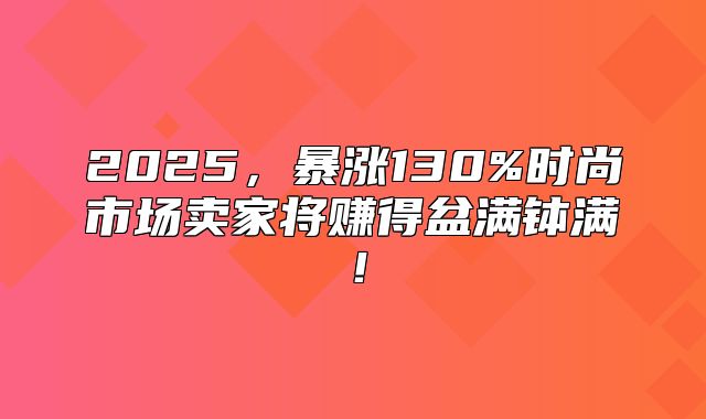 2025，暴涨130%时尚市场卖家将赚得盆满钵满！