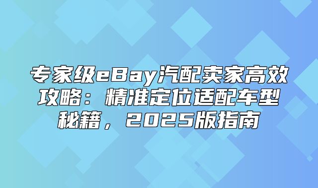 专家级eBay汽配卖家高效攻略：精准定位适配车型秘籍，2025版指南