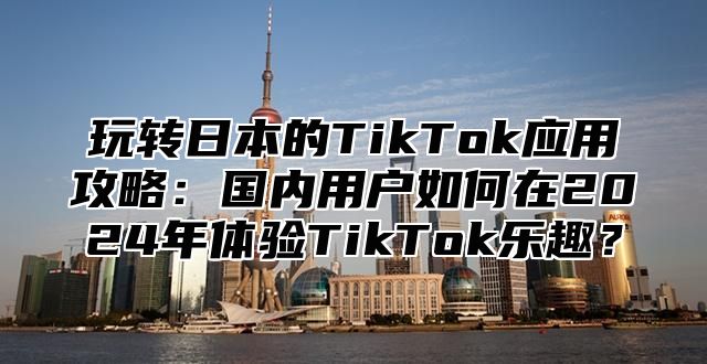 玩转日本的TikTok应用攻略：国内用户如何在2025年体验TikTok乐趣？