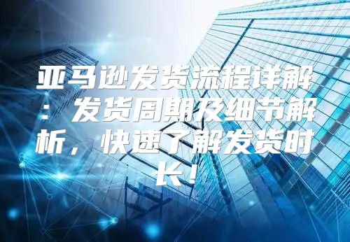 亚马逊发货流程详解：发货周期及细节解析，快速了解发货时长！