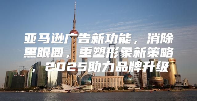 亚马逊广告新功能，消除黑眼圈，重塑形象新策略，2025助力品牌升级