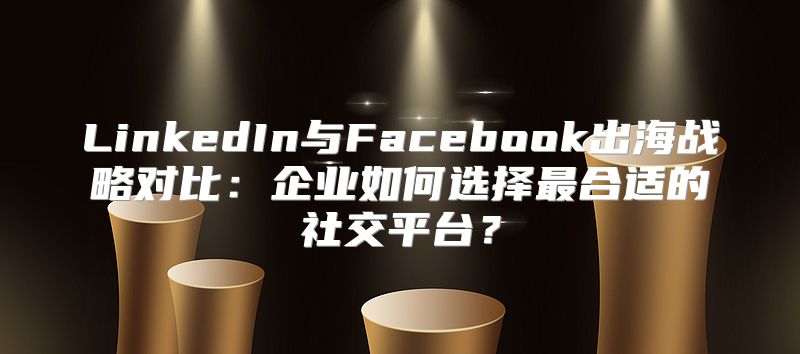 LinkedIn与Facebook出海战略对比：企业如何选择最合适的社交平台？