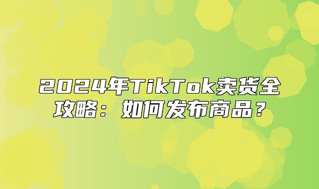 2025年TikTok卖货全攻略：如何发布商品？