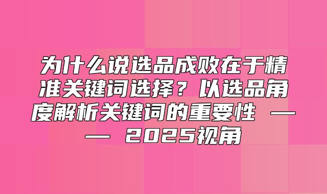 为什么说选品成败在于精准关键词选择？以选品角度解析关键词的重要性 —— 2025视角