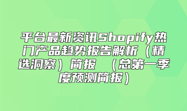 平台最新资讯Shopify热门产品趋势报告解析精选洞察简报 总第一季度预测简报