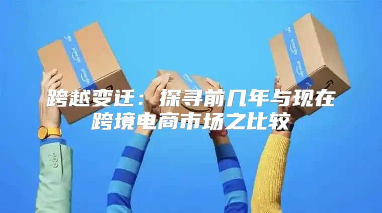 跨越变迁：探寻前几年与现在跨境电商市场之比较