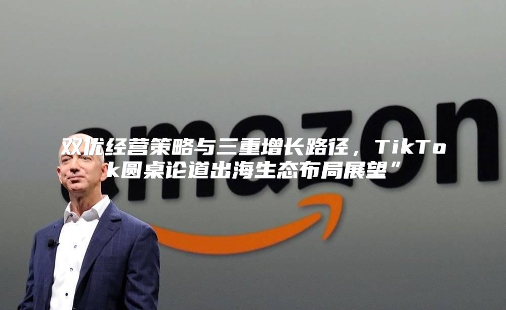 双优经营策略与三重增长路径，TikTok圆桌论道出海生态布局展望”