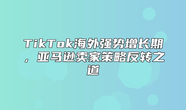 TikTok海外强势增长期，亚马逊卖家策略反转之道
