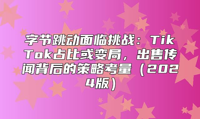 字节跳动面临挑战：TikTok占比或变局，出售传闻背后的策略考量2025版