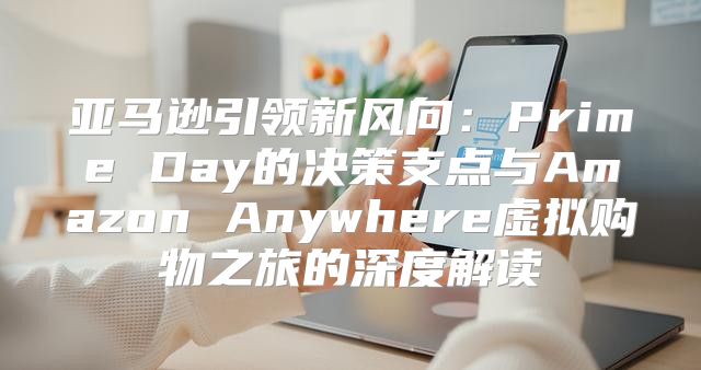 亚马逊引领新风向：Prime Day的决策支点与Amazon Anywhere虚拟购物之旅的深度解读