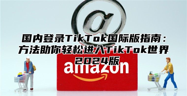 国内登录TikTok国际版指南：方法助你轻松进入TikTok世界 2025版