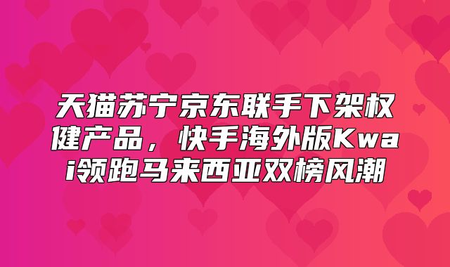 天猫苏宁京东联手下架权健产品，快手海外版Kwai领跑马来西亚双榜风潮
