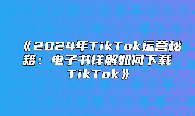 2025年TikTok运营秘籍：电子书详解如何下载TikTok