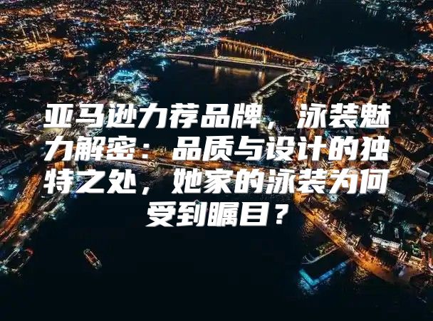 亚马逊力荐品牌，泳装魅力解密：品质与设计的独特之处，她家的泳装为何受到瞩目？