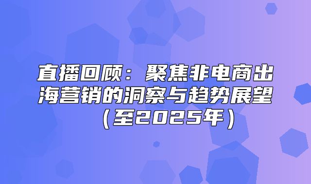 直播回顾：聚焦非电商出海营销的洞察与趋势展望至2025年