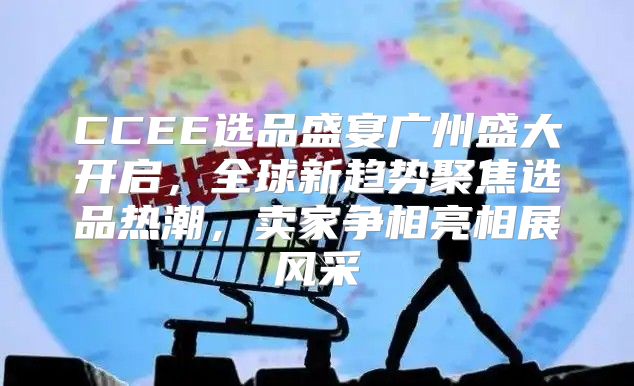 CCEE选品盛宴广州盛大开启，全球新趋势聚焦选品热潮，卖家争相亮相展风采