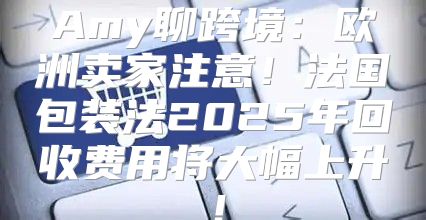 Amy聊跨境：欧洲卖家注意！法国包装法2025年回收费用将大幅上升！