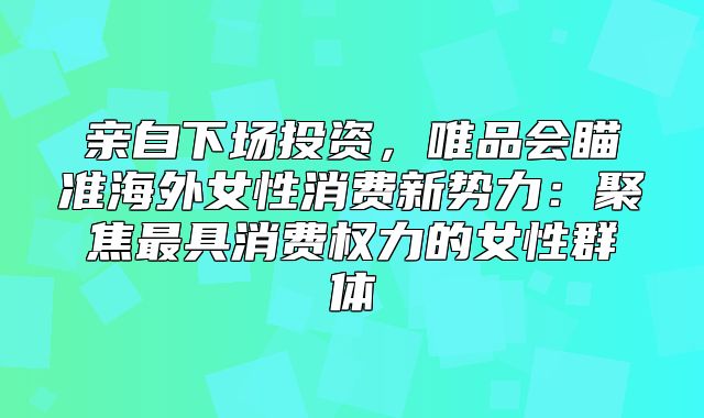 亲自下场投资，唯品会瞄准海外女性消费新势力：聚焦最具消费权力的女性群体