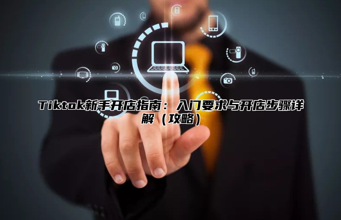 Tiktok新手开店指南：入门要求与开店步骤详解攻略