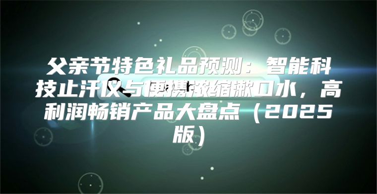 父亲节特色礼品预测：智能科技止汗仪与便携浓缩漱口水，高利润畅销产品大盘点2025版