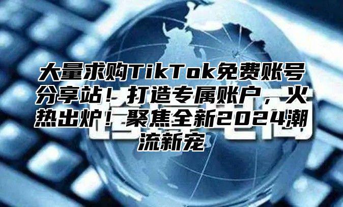 大量求购TikTok免费账号分享站！打造专属账户，火热出炉！聚焦全新2025潮流新宠