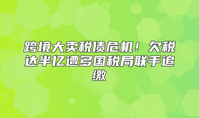 跨境大卖税债危机！欠税达半亿遭多国税局联手追缴