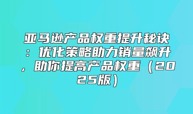 亚马逊产品权重提升秘诀：优化策略助力销量飙升，助你提高产品权重2025版