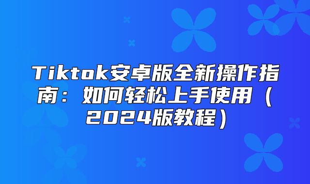 Tiktok安卓版全新操作指南：如何轻松上手使用2025版教程