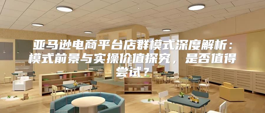 亚马逊电商平台店群模式深度解析：模式前景与实操价值探究，是否值得尝试？