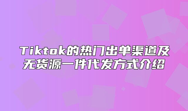 Tiktok的热门出单渠道及无货源一件代发方式介绍