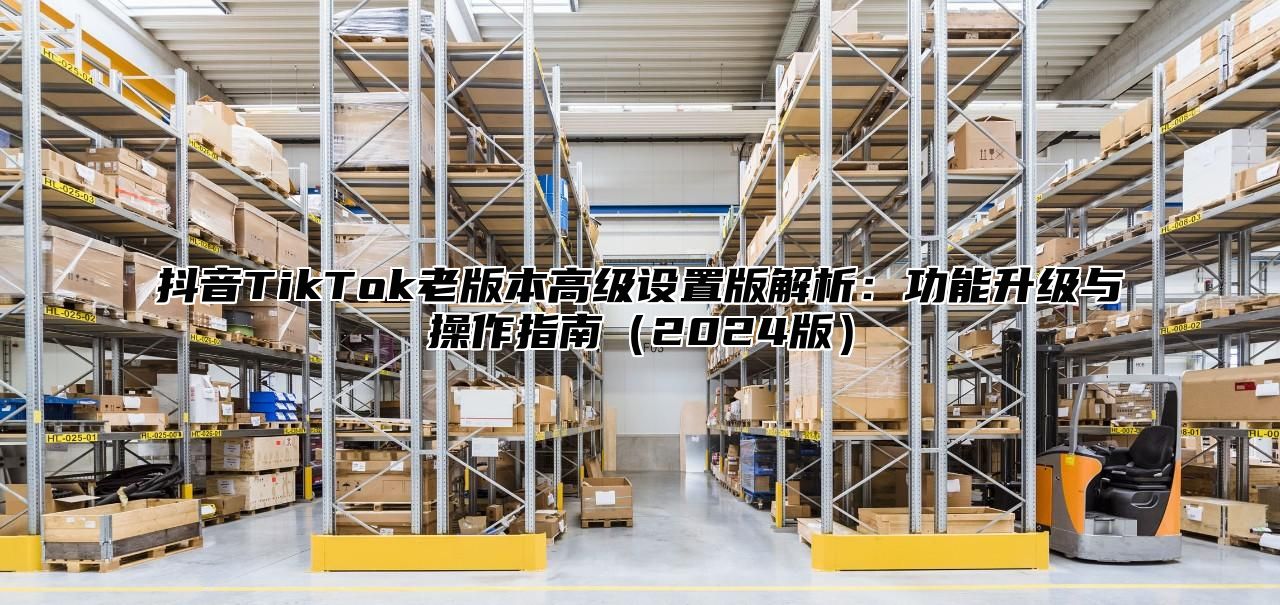 抖音TikTok老版本高级设置版解析：功能升级与操作指南2025版