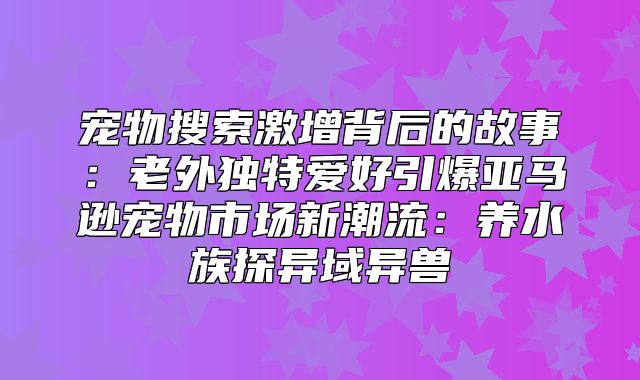 宠物搜索激增背后的故事：老外独特爱好引爆亚马逊宠物市场新潮流：养水族探异域异兽