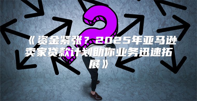资金紧张？2025年亚马逊卖家贷款计划助你业务迅速拓展
