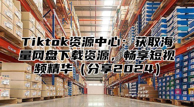 Tiktok资源中心：获取海量网盘下载资源，畅享短视频精华分享2025