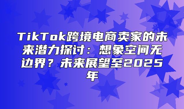 TikTok跨境电商卖家的未来潜力探讨：想象空间无边界？未来展望至2025年