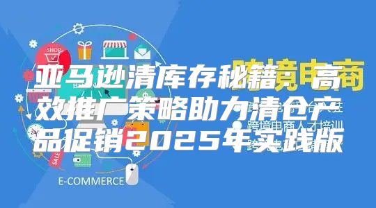 亚马逊清库存秘籍：高效推广策略助力清仓产品促销2025年实践版