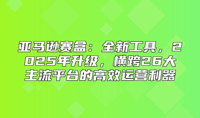 亚马逊赛盒：全新工具，2025年升级，横跨26大主流平台的高效运营利器